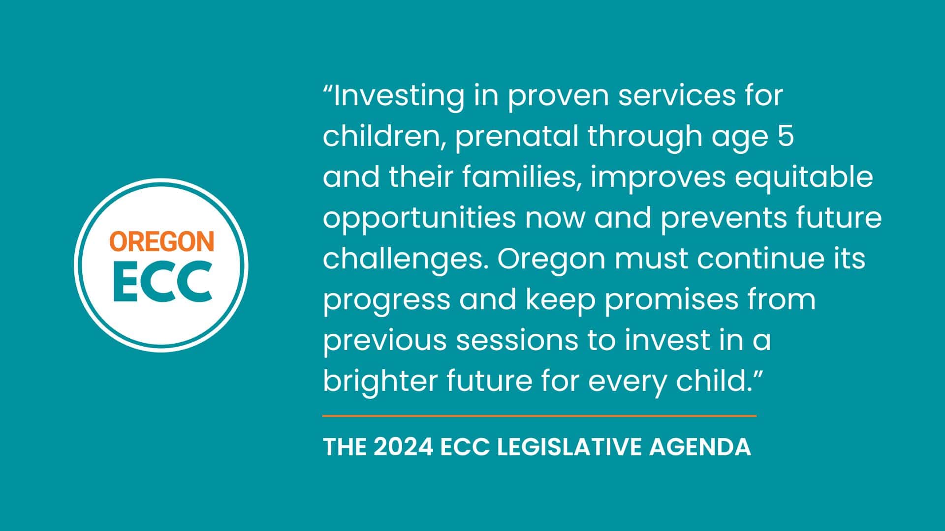 This is a turquoise graphic with white text that shares a quote from the ECC Legislative Agenda: "“Investing in proven services for children, prenatal through age 5<br />
and their families, improves equitable opportunities now and prevents future challenges. Oregon must continue its progress and keep promises from previous sessions to invest in a brighter future for every child.” 